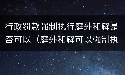 行政罚款强制执行庭外和解是否可以（庭外和解可以强制执行吗）