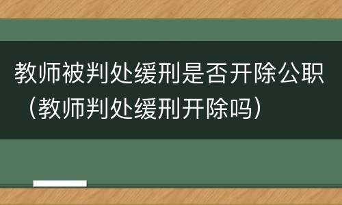 教师被判处缓刑是否开除公职（教师判处缓刑开除吗）