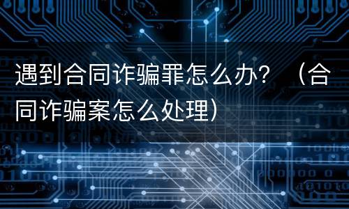 遇到合同诈骗罪怎么办？（合同诈骗案怎么处理）