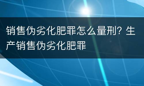 销售伪劣化肥罪怎么量刑? 生产销售伪劣化肥罪