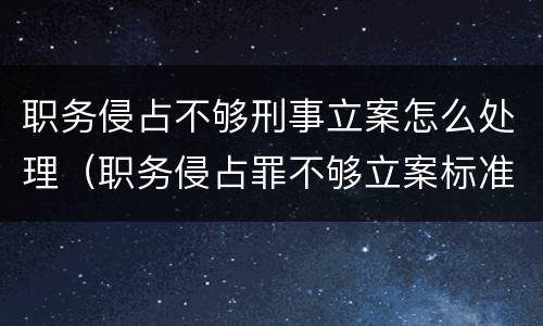 职务侵占不够刑事立案怎么处理（职务侵占罪不够立案标准怎么办）