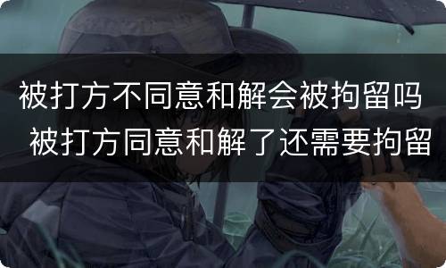 被打方不同意和解会被拘留吗 被打方同意和解了还需要拘留吗