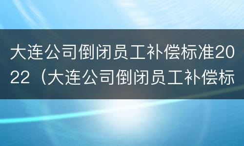 大连公司倒闭员工补偿标准2022（大连公司倒闭员工补偿标准2022年）
