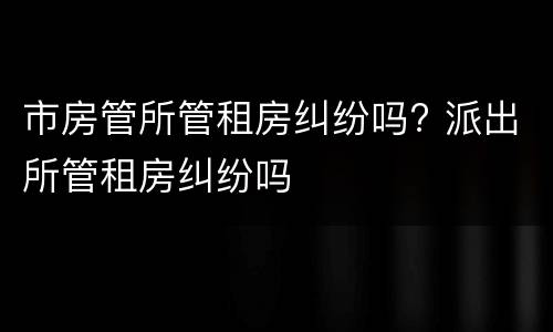 市房管所管租房纠纷吗? 派出所管租房纠纷吗