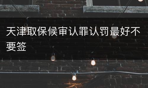 天津取保候审认罪认罚最好不要签