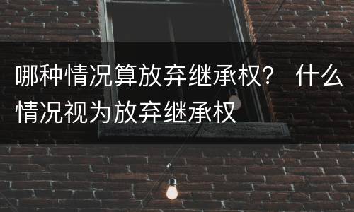 哪种情况算放弃继承权？ 什么情况视为放弃继承权