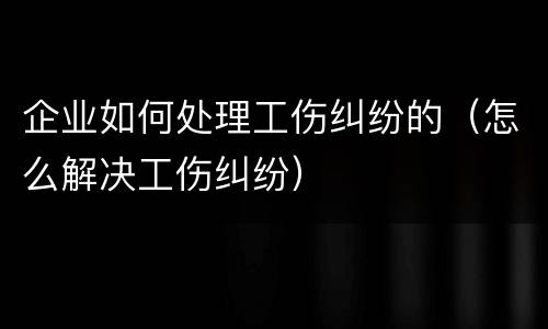 企业如何处理工伤纠纷的（怎么解决工伤纠纷）