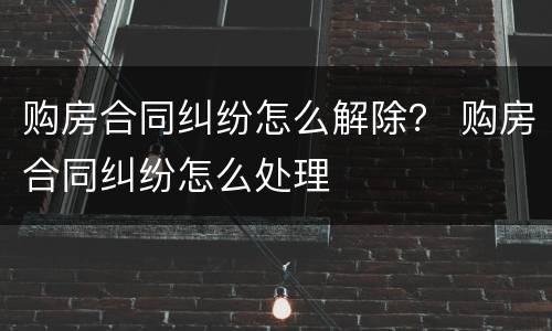 购房合同纠纷怎么解除？ 购房合同纠纷怎么处理