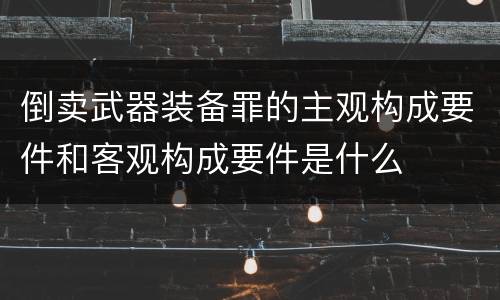倒卖武器装备罪的主观构成要件和客观构成要件是什么