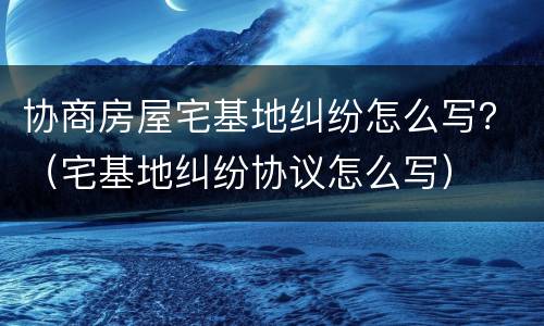 协商房屋宅基地纠纷怎么写？（宅基地纠纷协议怎么写）