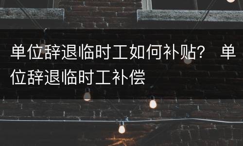 单位辞退临时工如何补贴？ 单位辞退临时工补偿