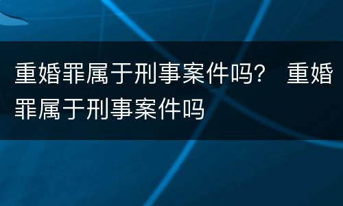 重婚罪属于刑事案件吗？ 重婚罪属于刑事案件吗