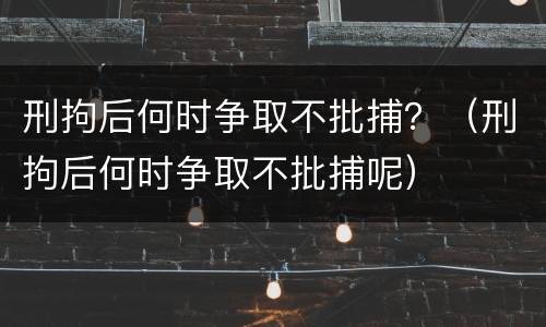 刑拘后何时争取不批捕？（刑拘后何时争取不批捕呢）