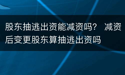 股东抽逃出资能减资吗？ 减资后变更股东算抽逃出资吗