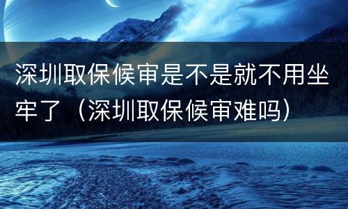 深圳取保候审是不是就不用坐牢了（深圳取保候审难吗）
