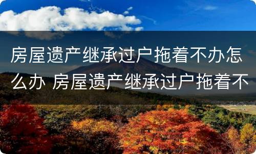 房屋遗产继承过户拖着不办怎么办 房屋遗产继承过户拖着不办怎么办理