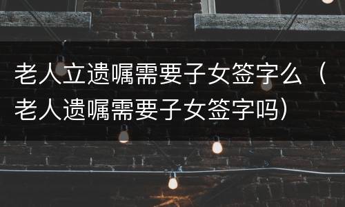 老人立遗嘱需要子女签字么（老人遗嘱需要子女签字吗）