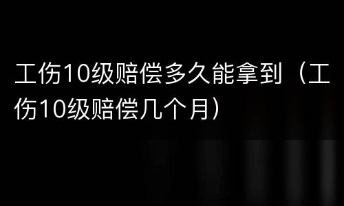 工伤10级赔偿多久能拿到（工伤10级赔偿几个月）