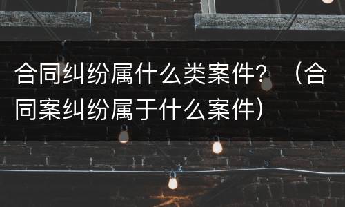 合同纠纷属什么类案件？（合同案纠纷属于什么案件）