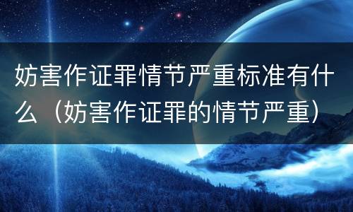 妨害作证罪情节严重标准有什么（妨害作证罪的情节严重）
