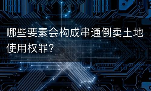 哪些要素会构成串通倒卖土地使用权罪?