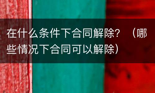在什么条件下合同解除？（哪些情况下合同可以解除）