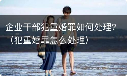 企业干部犯重婚罪如何处理？（犯重婚罪怎么处理）