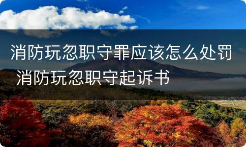 消防玩忽职守罪应该怎么处罚 消防玩忽职守起诉书