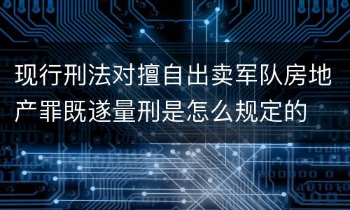 现行刑法对擅自出卖军队房地产罪既遂量刑是怎么规定的