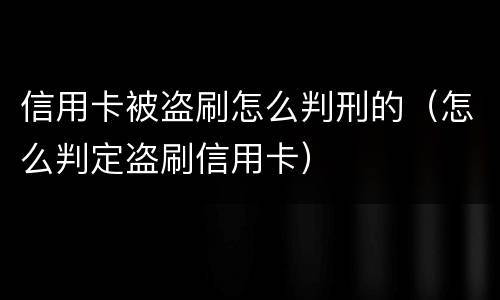 信用卡被盗刷怎么判刑的（怎么判定盗刷信用卡）