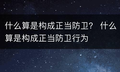 什么算是构成正当防卫？ 什么算是构成正当防卫行为