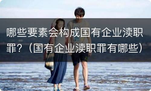 哪些要素会构成国有企业渎职罪?（国有企业渎职罪有哪些）