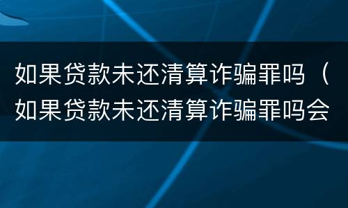 如果贷款未还清算诈骗罪吗（如果贷款未还清算诈骗罪吗会怎么样）