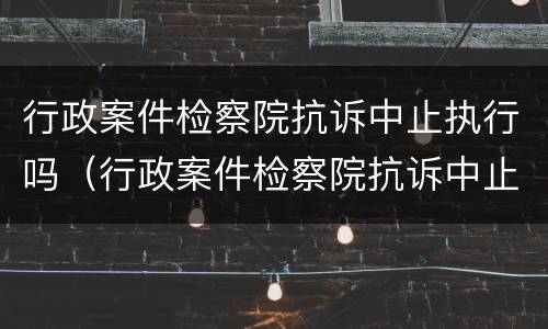 行政案件检察院抗诉中止执行吗（行政案件检察院抗诉中止执行吗怎么办）