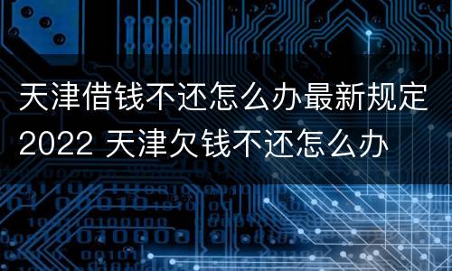 天津借钱不还怎么办最新规定2022 天津欠钱不还怎么办