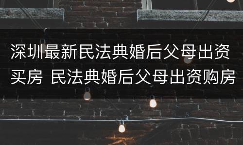 深圳最新民法典婚后父母出资买房 民法典婚后父母出资购房