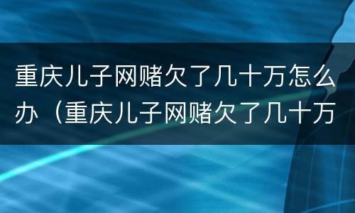 重庆儿子网赌欠了几十万怎么办（重庆儿子网赌欠了几十万怎么办理）