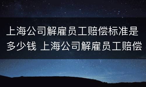 上海公司解雇员工赔偿标准是多少钱 上海公司解雇员工赔偿标准是多少钱一个月