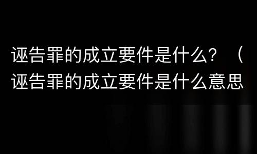 诬告罪的成立要件是什么？（诬告罪的成立要件是什么意思）