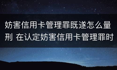 妨害信用卡管理罪既遂怎么量刑 在认定妨害信用卡管理罪时,要注意窃取