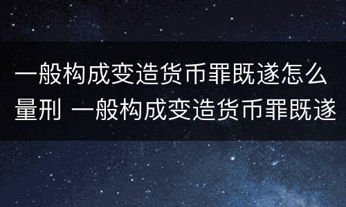一般构成变造货币罪既遂怎么量刑 一般构成变造货币罪既遂怎么量刑呢