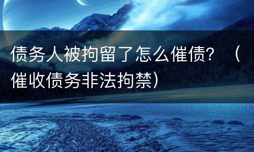 债务人被拘留了怎么催债？（催收债务非法拘禁）