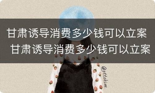 甘肃诱导消费多少钱可以立案 甘肃诱导消费多少钱可以立案侦查