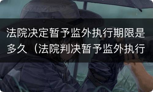 法院决定暂予监外执行期限是多久（法院判决暂予监外执行）