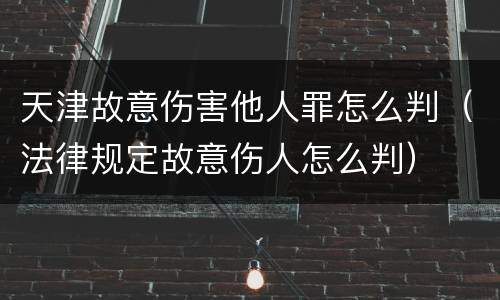 天津故意伤害他人罪怎么判（法律规定故意伤人怎么判）