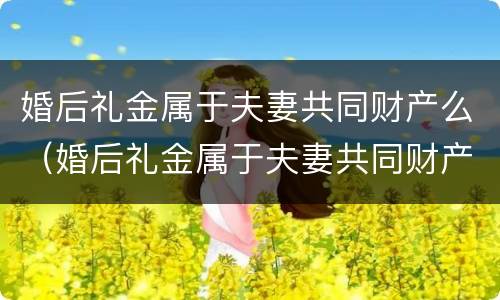 婚后礼金属于夫妻共同财产么（婚后礼金属于夫妻共同财产么对吗）