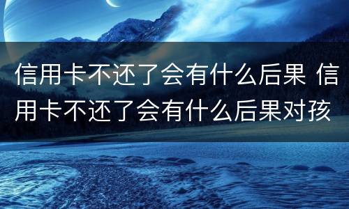 信用卡不还了会有什么后果 信用卡不还了会有什么后果对孩子
