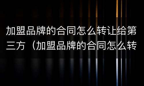 加盟品牌的合同怎么转让给第三方（加盟品牌的合同怎么转让给第三方呢）