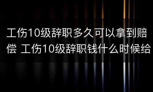工伤10级辞职多久可以拿到赔偿 工伤10级辞职钱什么时候给