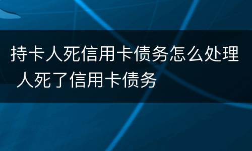 持卡人死信用卡债务怎么处理 人死了信用卡债务